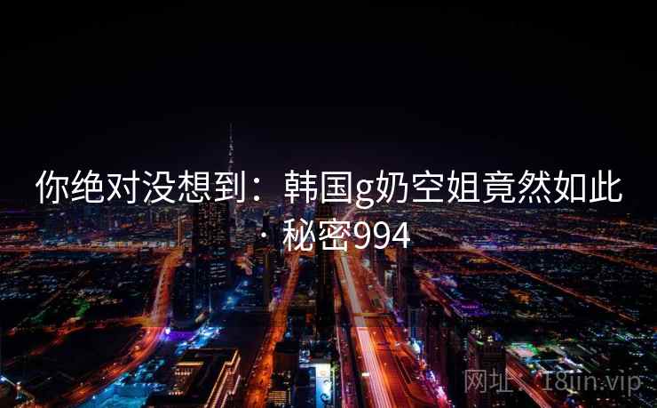 你绝对没想到：韩国g奶空姐竟然如此 · 秘密994