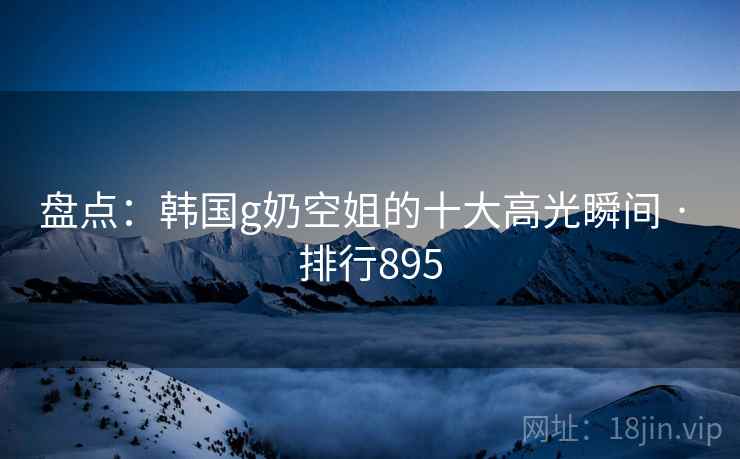 盘点：韩国g奶空姐的十大高光瞬间 · 排行895