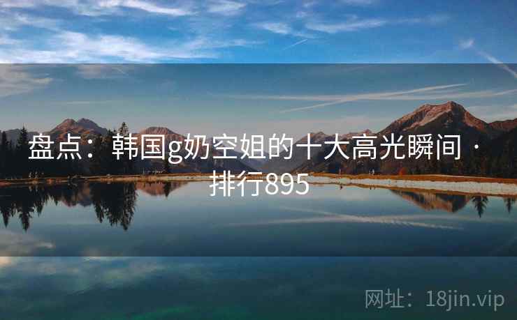 盘点：韩国g奶空姐的十大高光瞬间 · 排行895