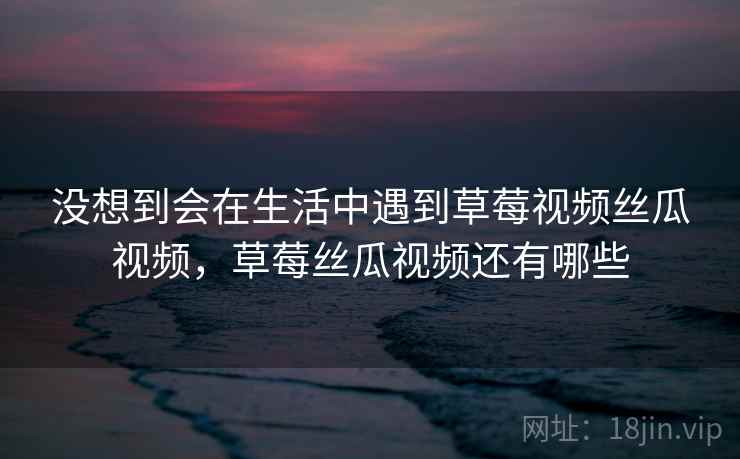 没想到会在生活中遇到草莓视频丝瓜视频，草莓丝瓜视频还有哪些