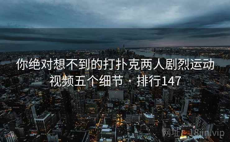 你绝对想不到的打扑克两人剧烈运动视频五个细节 · 排行147
