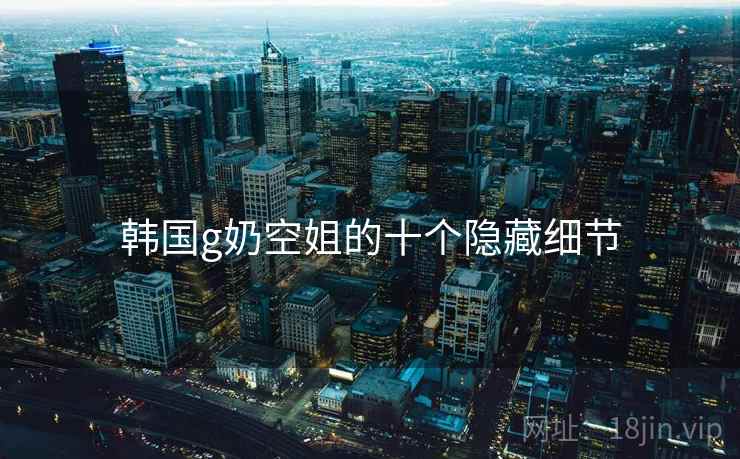 韩国g奶空姐的十个隐藏细节