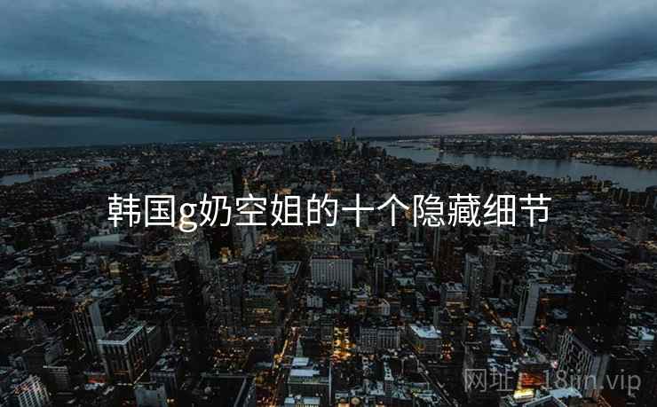 韩国g奶空姐的十个隐藏细节
