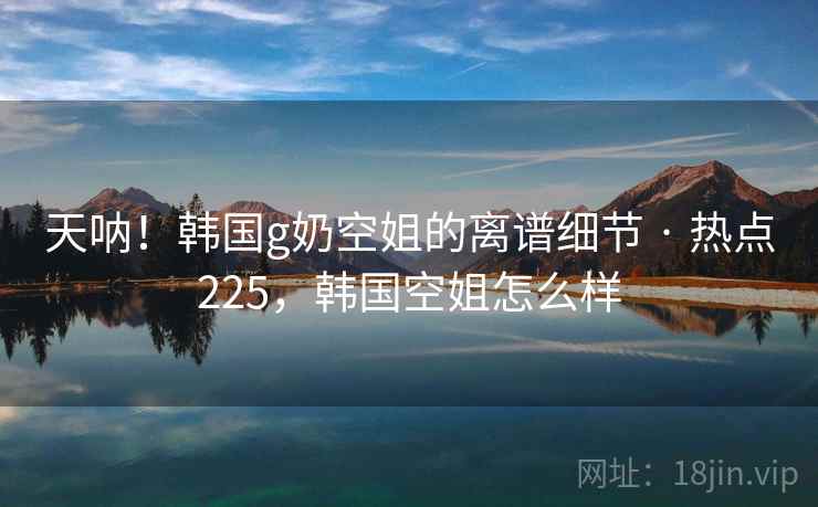 天呐!韩国g奶空姐的离谱细节 · 热点225,韩国空姐怎么样