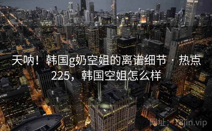 天呐!韩国g奶空姐的离谱细节 · 热点225,韩国空姐怎么样