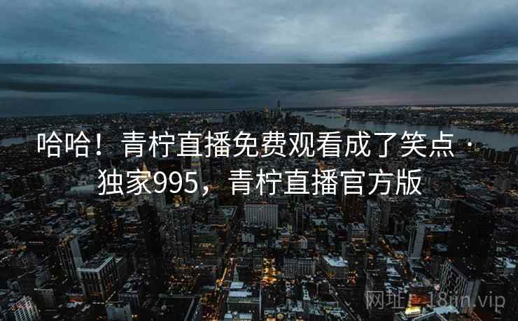 哈哈!青柠直播免费观看成了笑点 · 独家995,青柠直播官方版