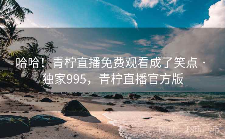 哈哈！青柠直播免费观看成了笑点 · 独家995，青柠直播官方版