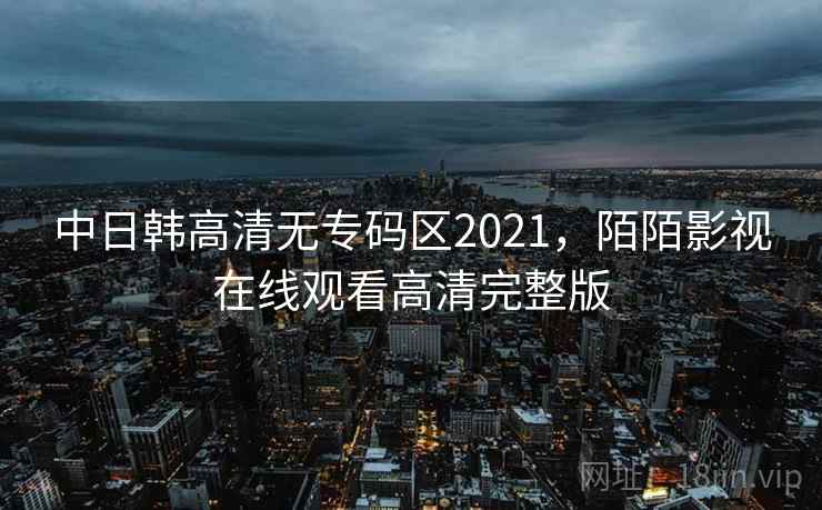 中日韩高清无专码区2021,陌陌影视在线观看高清完整版