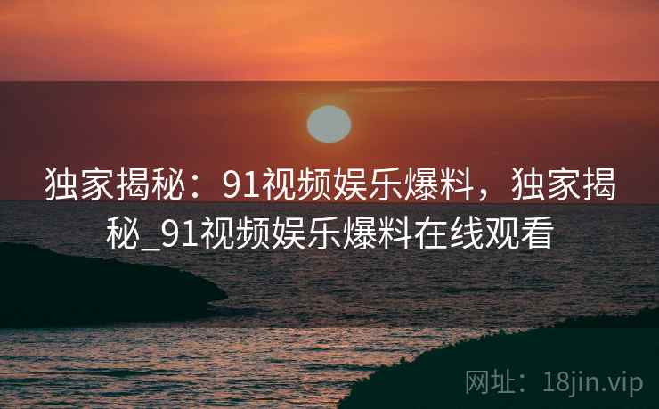 独家揭秘:91视频娱乐爆料,独家揭秘_91视频娱乐爆料在线观看