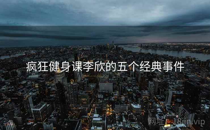 疯狂健身课李欣的五个经典事件