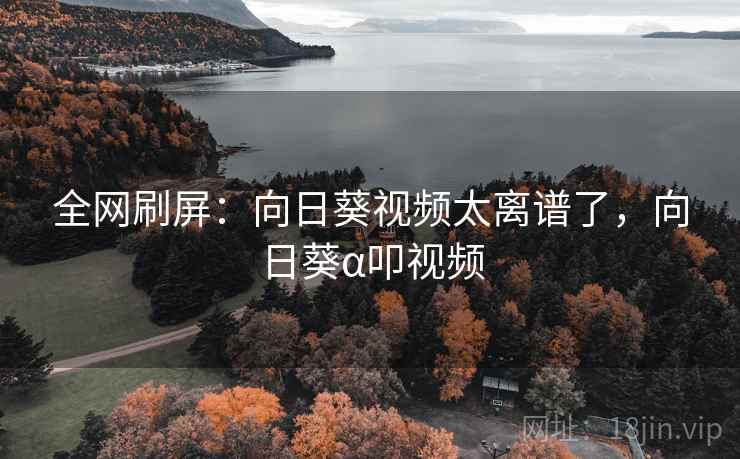 全网刷屏:向日葵视频太离谱了,向日葵α叩视频