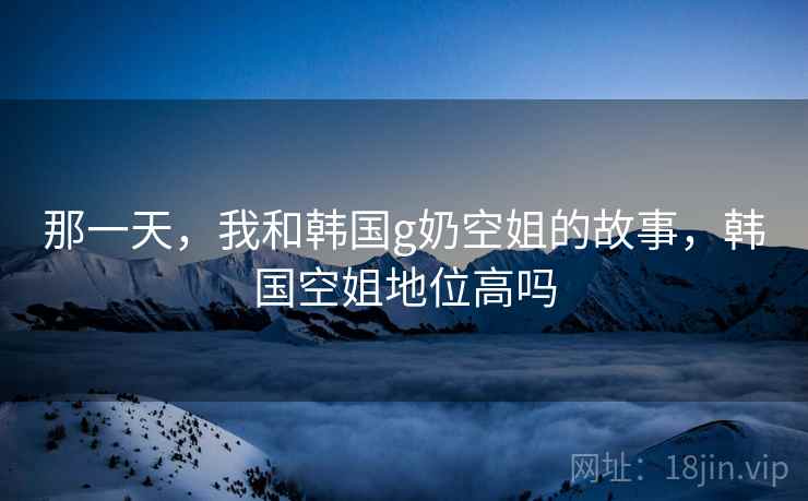 那一天,我和韩国g奶空姐的故事,韩国空姐地位高吗  第2张 那一天,我和韩国g奶空姐的故事,韩国空姐地位高吗  第2张