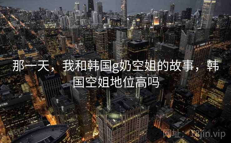 那一天,我和韩国g奶空姐的故事,韩国空姐地位高吗  第1张 那一天,我和韩国g奶空姐的故事,韩国空姐地位高吗  第1张