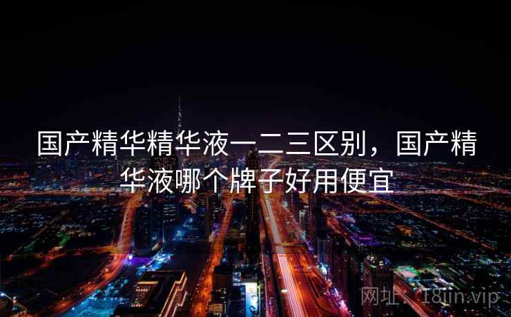 国产精华精华液一二三区别，国产精华液哪个牌子好用便宜